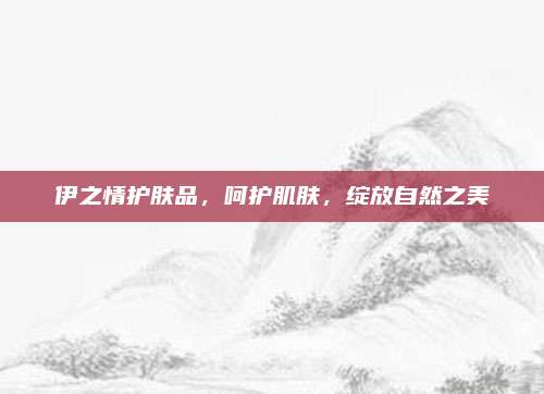 伊之情护肤品,呵护肌肤,绽放自然之美