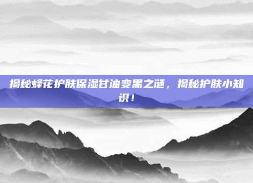 揭秘蜂花护肤保湿甘油变黑之谜,揭秘护肤小知识!