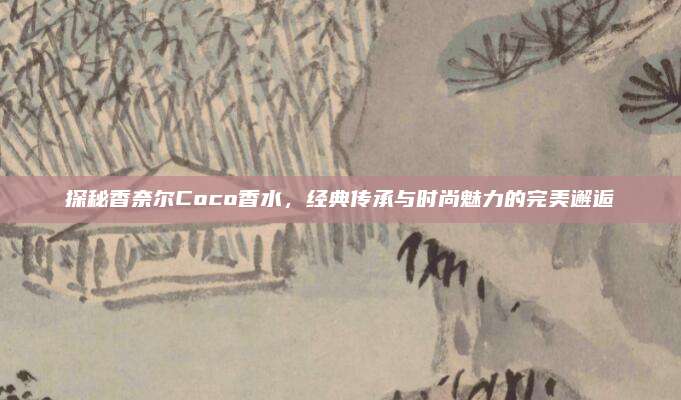 探秘香奈尔Coco香水,经典传承与时尚魅力的完美邂逅