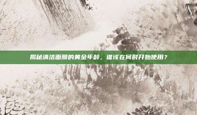 揭秘清洁面膜的黄金年龄,谁该在何时开始使用?