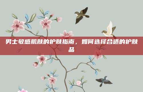 男士敏感肌肤的护肤指南,如何选择合适的护肤品