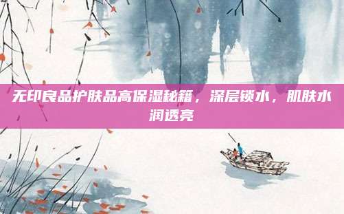 无印良品护肤品高保湿秘籍,深层锁水,肌肤水润透亮