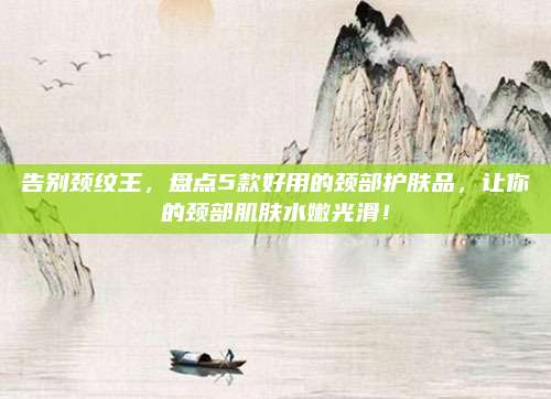 告别颈纹王,盘点5款好用的颈部护肤品,让你的颈部肌肤水嫩光滑!