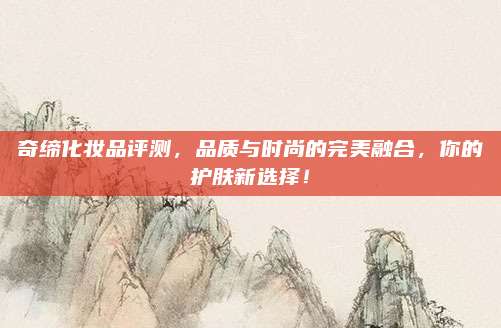 奇缔化妆品评测,品质与时尚的完美融合,你的护肤新选择!
