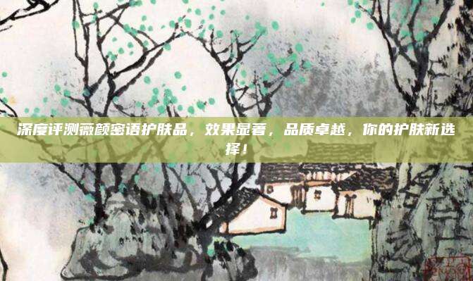 深度评测薇颜密语护肤品,效果显著,品质卓越,你的护肤新选择!