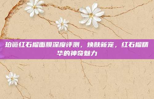 珀薇红石榴面膜深度评测,焕肤新宠,红石榴精华的神奇魅力
