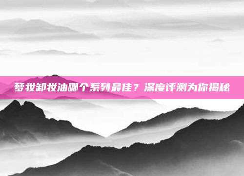 梦妆卸妆油哪个系列最佳?深度评测为你揭秘