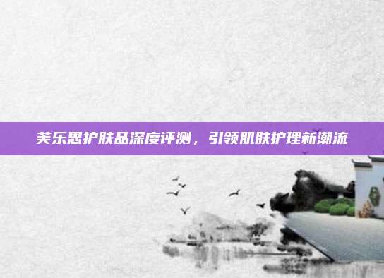 芙乐思护肤品深度评测,引领肌肤护理新潮流