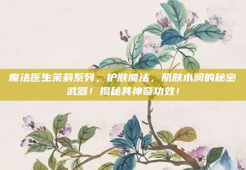 魔法医生茉莉系列,护肤魔法,肌肤水润的秘密武器!揭秘其神奇功效!