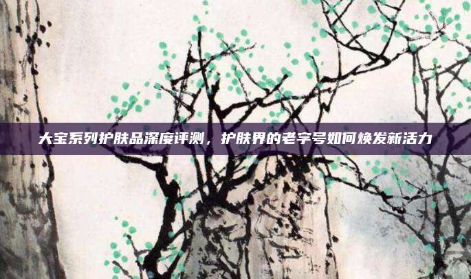 大宝系列护肤品深度评测,护肤界的老字号如何焕发新活力