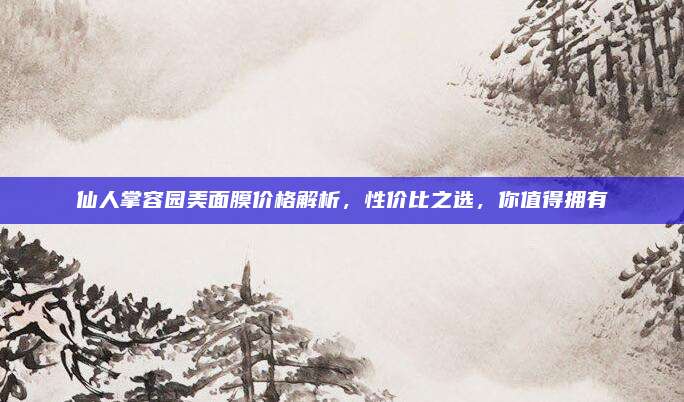 仙人掌容园美面膜价格解析,性价比之选,你值得拥有