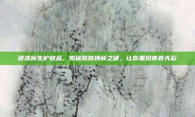 迷漾新生护肤品,揭秘肌肤焕新之谜,让你重拾青春光彩