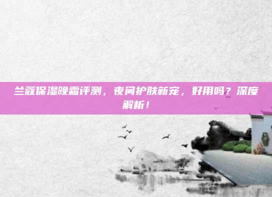 兰蔻保湿晚霜评测,夜间护肤新宠,好用吗?深度解析!