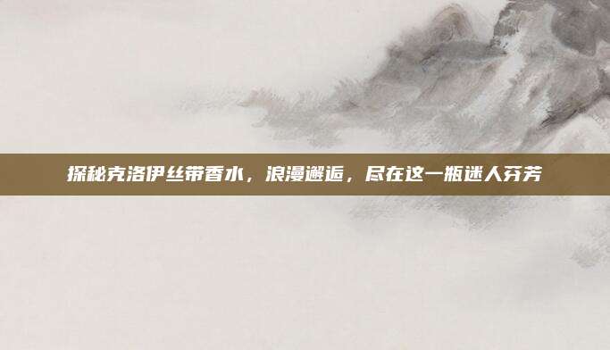 探秘克洛伊丝带香水,浪漫邂逅,尽在这一瓶迷人芬芳