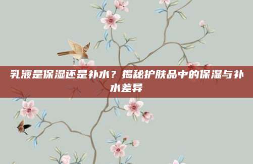 乳液是保湿还是补水?揭秘护肤品中的保湿与补水差异