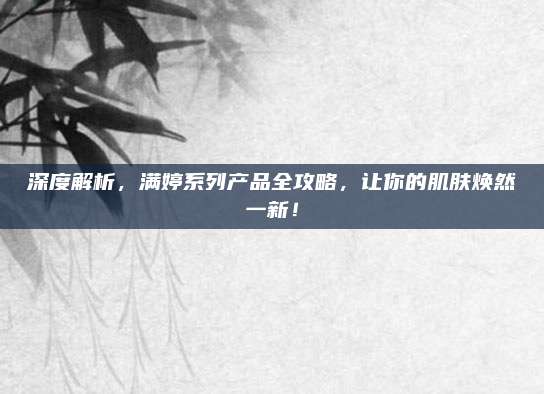 深度解析,满婷系列产品全攻略,让你的肌肤焕然一新!
