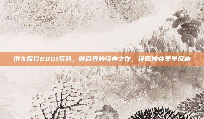 川久保玲2001系列,时尚界的经典之作,诠释独特美学风格