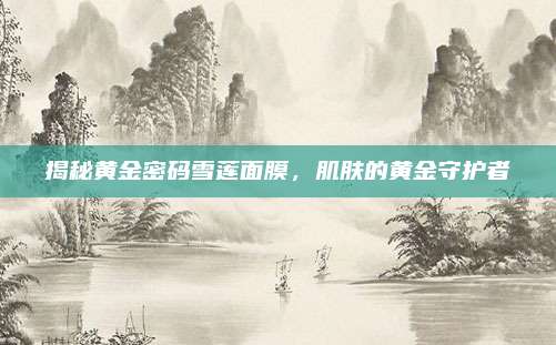 揭秘黄金密码雪莲面膜,肌肤的黄金守护者