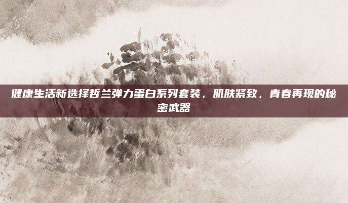 健康生活新选择哲兰弹力蛋白系列套装，肌肤紧致，青春再现的秘密武器