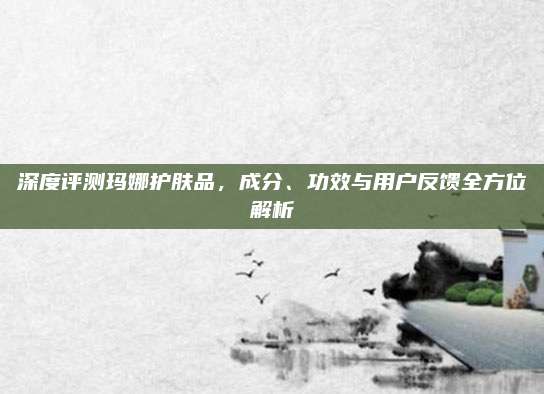 深度评测玛娜护肤品,成分、功效与用户反馈全方位解析