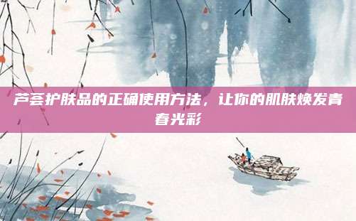 芦荟护肤品的正确使用方法,让你的肌肤焕发青春光彩