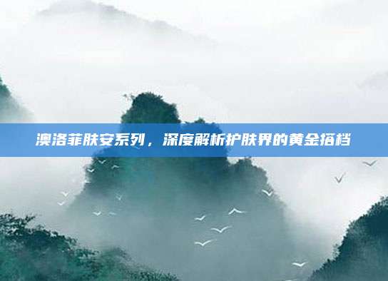 澳洛菲肤安系列,深度解析护肤界的黄金搭档