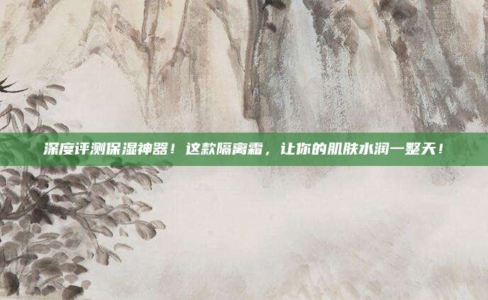深度评测保湿神器!这款隔离霜,让你的肌肤水润一整天!