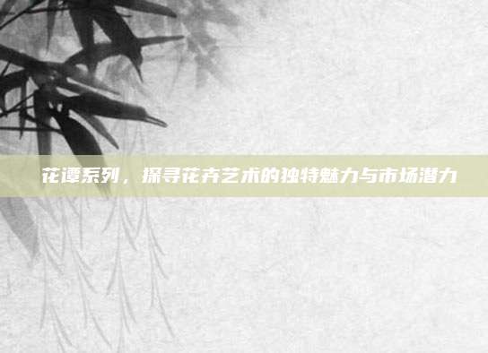 蘂花谭系列,探寻花卉艺术的独特魅力与市场潜力