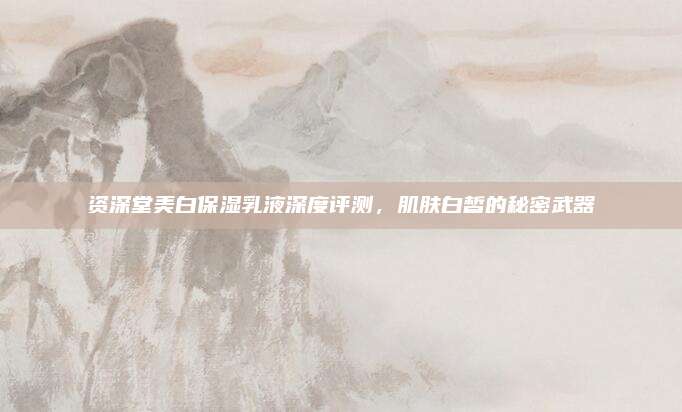 资深堂美白保湿乳液深度评测，肌肤白皙的秘密武器