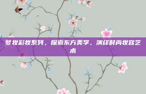 梦妆彩妆系列，探索东方美学，演绎时尚妆容艺术