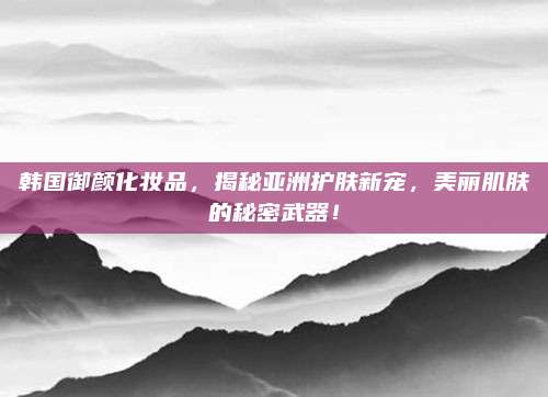 韩国御颜化妆品,揭秘亚洲护肤新宠,美丽肌肤的秘密武器!