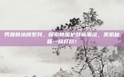 秀雅韩沁颜系列,探索韩国护肤新潮流,美肌秘籍一网打尽!