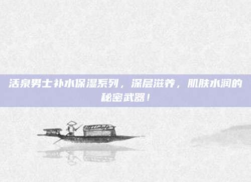 活泉男士补水保湿系列,深层滋养,肌肤水润的秘密武器!