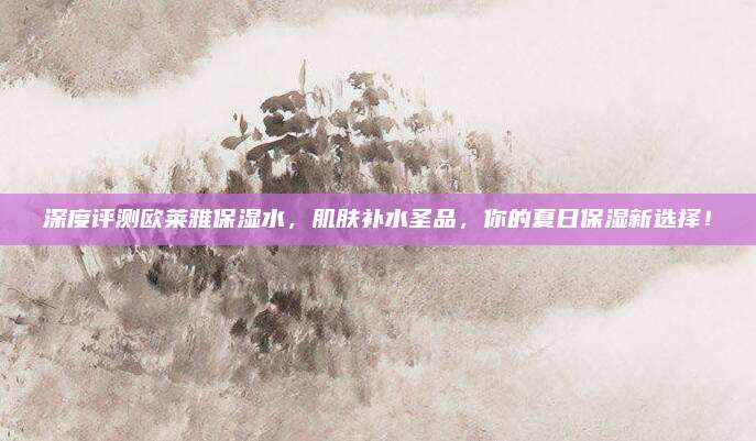 深度评测欧莱雅保湿水,肌肤补水圣品,你的夏日保湿新选择!