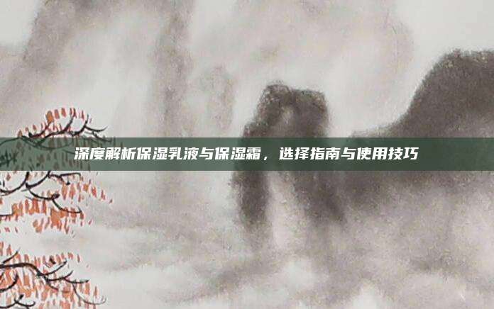 深度解析保湿乳液与保湿霜,选择指南与使用技巧