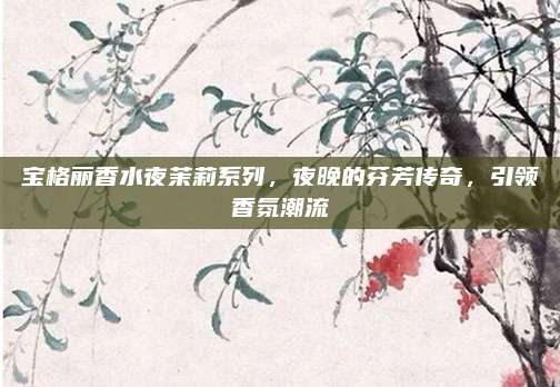 宝格丽香水夜茉莉系列,夜晚的芬芳传奇,引领香氛潮流