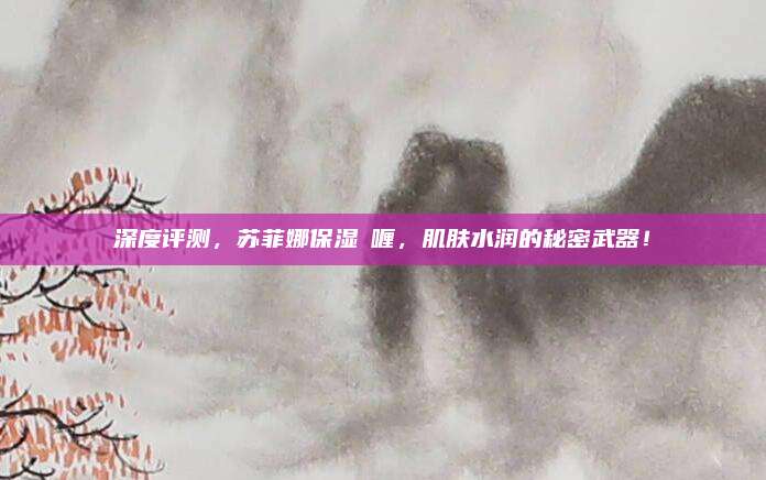 深度评测，苏菲娜保湿啫喱，肌肤水润的秘密武器！