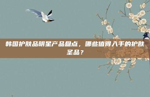 韩国护肤品明星产品盘点,哪些值得入手的护肤圣品?
