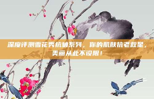 深度评测雪花秀抗皱系列，你的肌肤抗老救星，美丽从此不设限！