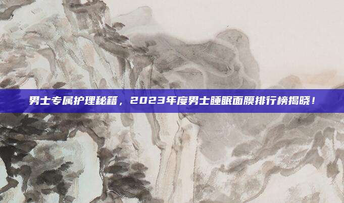 男士专属护理秘籍，2023年度男士睡眠面膜排行榜揭晓！