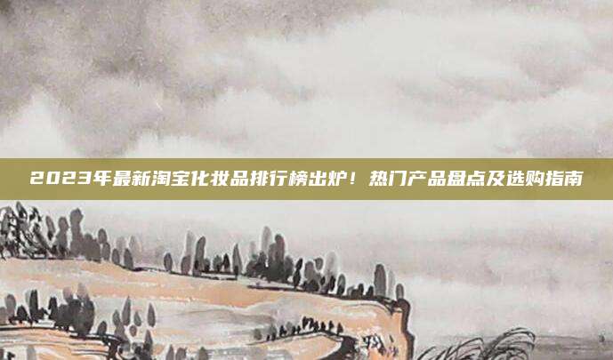 2023年最新淘宝化妆品排行榜出炉！热门产品盘点及选购指南