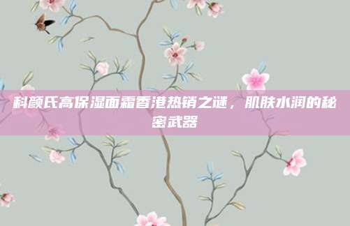科颜氏高保湿面霜香港热销之谜，肌肤水润的秘密武器
