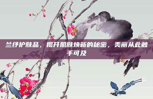 兰纾护肤品,揭开肌肤焕新的秘密,美丽从此触手可及