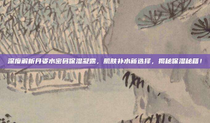 深度解析丹姿水密码保湿凝露,肌肤补水新选择,揭秘保湿秘籍!
