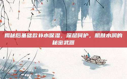 揭秘后基础款补水保湿,深层呵护,肌肤水润的秘密武器