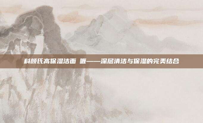 科颜氏高保湿洁面啫喱——深层清洁与保湿的完美结合