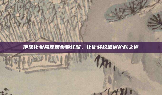 伊思化妆品使用步骤详解,让你轻松掌握护肤之道