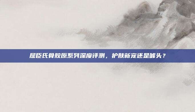 屈臣氏骨胶原系列深度评测,护肤新宠还是噱头?