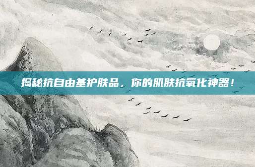 揭秘抗自由基护肤品,你的肌肤抗氧化神器!