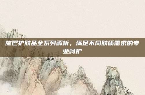施巴护肤品全系列解析,满足不同肤质需求的专业呵护
